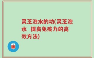 灵芝泡水的功(灵芝泡水  提高免疫力的高效方法)