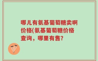 哪儿有氨基葡萄糖卖啊价格(氨基葡萄糖价格查询，哪里有售？