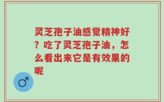 灵芝孢子油感觉精神好？吃了灵芝孢子油，怎么看出来它是有效果的呢