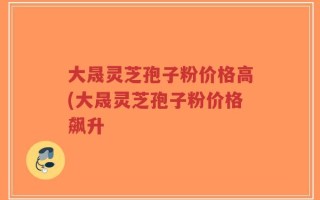 大晟灵芝孢子粉价格高(大晟灵芝孢子粉价格飙升