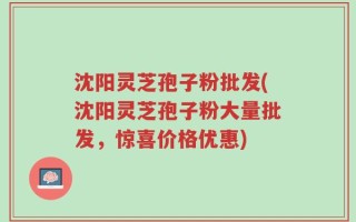 沈阳灵芝孢子粉批发(沈阳灵芝孢子粉大量批发，惊喜价格优惠)