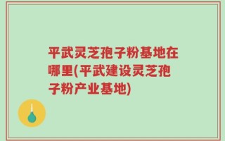 平武灵芝孢子粉基地在哪里(平武建设灵芝孢子粉产业基地)