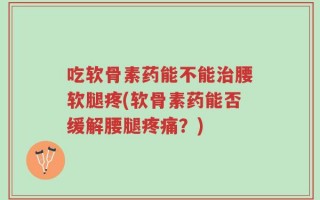 吃软骨素药能不能治腰软腿疼(软骨素药能否缓解腰腿疼痛？)