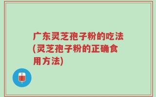 广东灵芝孢子粉的吃法(灵芝孢子粉的正确食用方法)