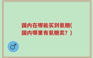国内在哪能买到氨糖(国内哪里有氨糖卖？)