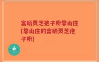 富硒灵芝孢子粉靠山庄(靠山庄的富硒灵芝孢子粉)