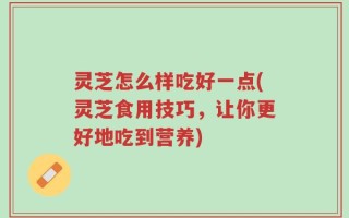 灵芝怎么样吃好一点(灵芝食用技巧，让你更好地吃到营养)