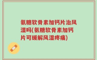 氨糖软骨素加钙片治风湿吗(氨糖软骨素加钙片可缓解风湿疼痛)