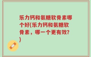 乐力钙和氨糖软骨素哪个好(乐力钙和氨糖软骨素，哪一个更有效？)