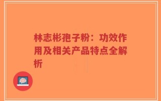 林志彬孢子粉：功效作用及相关产品特点全解析