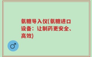 氨糖导入仪(氨糖进口设备：让制药更安全、高效)