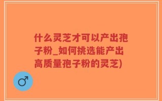 什么灵芝才可以产出孢子粉_如何挑选能产出高质量孢子粉的灵芝)