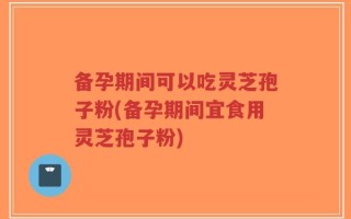 备孕期间可以吃灵芝孢子粉(备孕期间宜食用灵芝孢子粉)