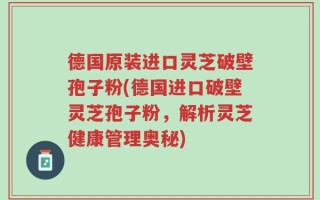 德国原装进口灵芝破壁孢子粉(德国进口破壁灵芝孢子粉，解析灵芝健康管理奥秘)