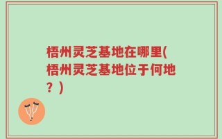 梧州灵芝基地在哪里(梧州灵芝基地位于何地？)
