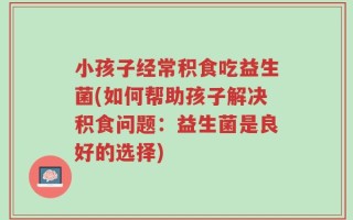 小孩子经常积食吃益生菌(如何帮助孩子解决积食问题：益生菌是良好的选择)