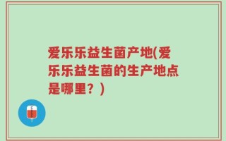 爱乐乐益生菌产地(爱乐乐益生菌的生产地点是哪里？)