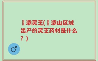 浐灞灵芝(浐灞山区域出产的灵芝药材是什么？)