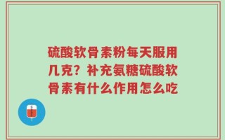 硫酸软骨素粉每天服用几克？补充氨糖硫酸软骨素有什么作用怎么吃