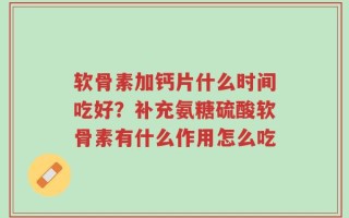 软骨素加钙片什么时间吃好？补充氨糖硫酸软骨素有什么作用怎么吃