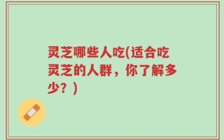 灵芝哪些人吃(适合吃灵芝的人群，你了解多少？)