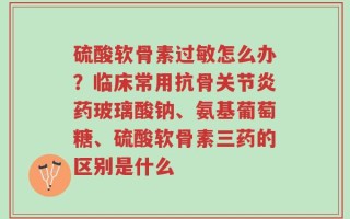 硫酸软骨素过敏怎么办？临床常用抗骨关节炎药玻璃酸钠、氨基葡萄糖、硫酸软骨素三药的区别是什么