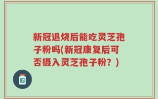 新冠退烧后能吃灵芝孢子粉吗(新冠康复后可否摄入灵芝孢子粉？)