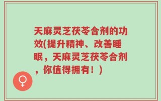 天麻灵芝茯苓合剂的功效(提升精神、改善睡眠，天麻灵芝茯苓合剂，你值得拥有！)