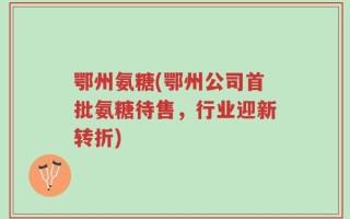 鄂州氨糖(鄂州公司首批氨糖待售，行业迎新转折)