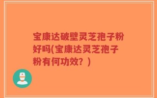 宝康达破壁灵芝孢子粉好吗(宝康达灵芝孢子粉有何功效？)