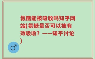 氨糖能被吸收吗知乎网站(氨糖是否可以被有效吸收？——知乎讨论)