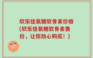 欣乐佳氨糖软骨素价格(欣乐佳氨糖软骨素售价，让你放心购买！)