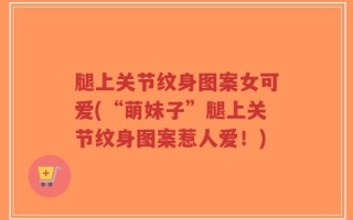 腿上关节纹身图案女可爱(“萌妹子”腿上关节纹身图案惹人爱！)