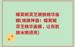 蝶芙妮灵芝靓肤精华面膜(焕颜神器！蝶芙妮灵芝精华面膜，让你肌肤水嫩透亮)