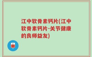江中软骨素钙片(江中软骨素钙片-关节健康的良师益友)