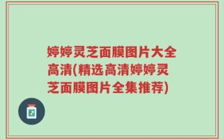 婷婷灵芝面膜图片大全高清(精选高清婷婷灵芝面膜图片全集推荐)