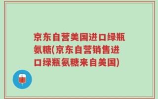 京东自营美国进口绿瓶氨糖(京东自营销售进口绿瓶氨糖来自美国)