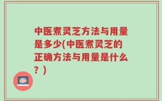中医煮灵芝方法与用量是多少(中医煮灵芝的正确方法与用量是什么？)