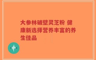 大参林破壁灵芝粉 健康新选择营养丰富的养生佳品
