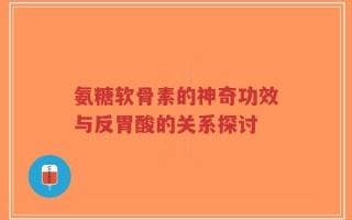 氨糖软骨素的神奇功效与反胃酸的关系探讨
