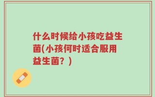 什么时候给小孩吃益生菌(小孩何时适合服用益生菌？)