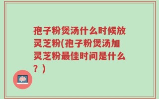 孢子粉煲汤什么时候放灵芝粉(孢子粉煲汤加灵芝粉最佳时间是什么？)