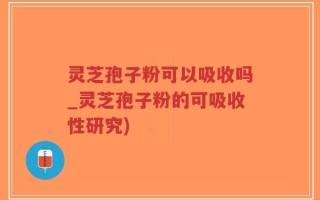 灵芝孢子粉可以吸收吗_灵芝孢子粉的可吸收性研究)