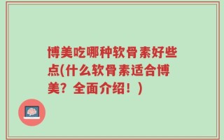 博美吃哪种软骨素好些点(什么软骨素适合博美？全面介绍！)