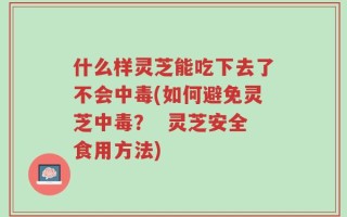 什么样灵芝能吃下去了不会中毒(如何避免灵芝中毒？  灵芝安全食用方法)