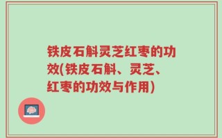 铁皮石斛灵芝红枣的功效(铁皮石斛、灵芝、红枣的功效与作用)