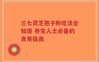 三七灵芝孢子粉吃法全知道 养生人士必备的食用指南