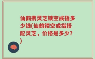 仙鹤携灵芝镂空戒指多少钱(仙鹤镂空戒指搭配灵芝，价格是多少？)