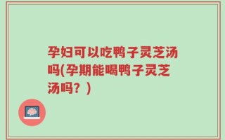 孕妇可以吃鸭子灵芝汤吗(孕期能喝鸭子灵芝汤吗？)