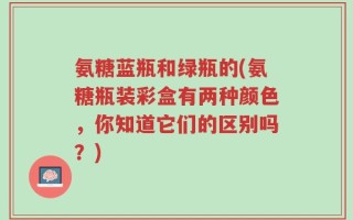 氨糖蓝瓶和绿瓶的(氨糖瓶装彩盒有两种颜色，你知道它们的区别吗？)